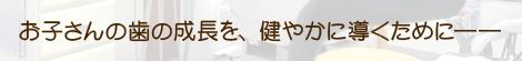 お子さんの歯の成長を、健やかに導くために――