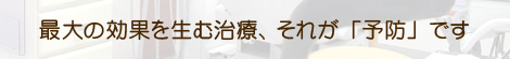 最大の効果を生む治療、それが「予防」です