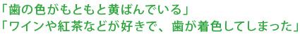 「歯の色がもともと黄ばんでいる」「ワインや紅茶などが好きで、歯が着色してしまった」